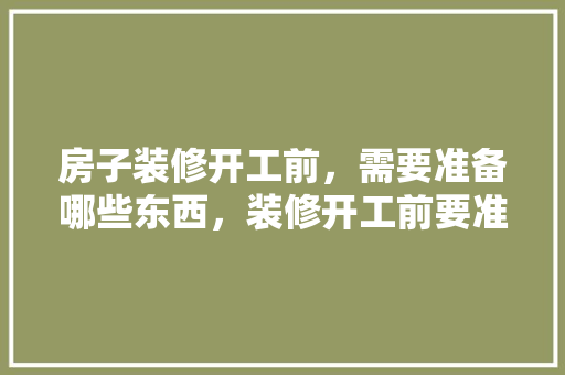 房子装修开工前，需要准备哪些东西，装修开工前要准备些什么东西。 房子装修开工前，需要准备哪些东西，装修开工前要准备些什么东西。 装修知识
