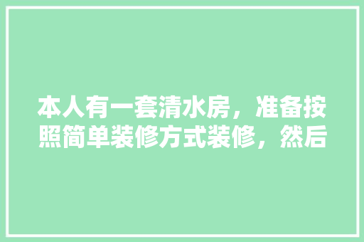 本人有一套清水房，准备按照简单装修方式装修，然后出租，哪位弄过房子的指教下大体都需做什么，清水房装修准备什么材料好。 本人有一套清水房，准备按照简单装修方式装修，然后出租，哪位弄过房子的指教下大体都需做什么，清水房装修准备什么材料好。 装修知识