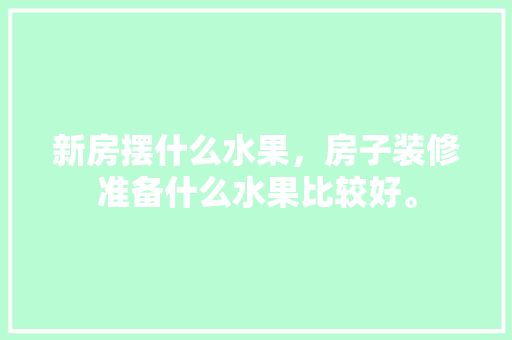 新房摆什么水果，房子装修准备什么水果比较好。 新房摆什么水果，房子装修准备什么水果比较好。 二手房