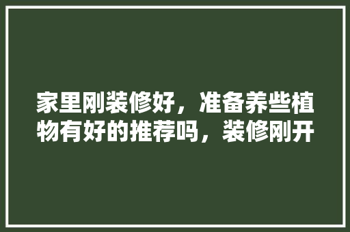 家里刚装修好，准备养些植物有好的推荐吗，装修刚开始应该准备什么东西。 家里刚装修好，准备养些植物有好的推荐吗，装修刚开始应该准备什么东西。 装修知识