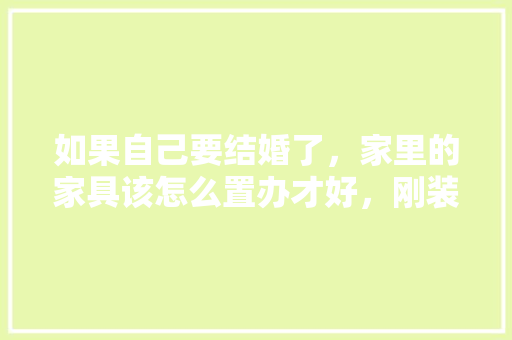 如果自己要结婚了，家里的家具该怎么置办才好，刚装修需要买什么。 如果自己要结婚了，家里的家具该怎么置办才好，刚装修需要买什么。 装修知识