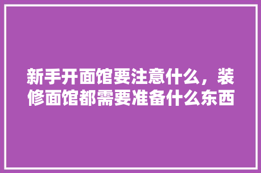 新手开面馆要注意什么，装修面馆都需要准备什么东西。 新手开面馆要注意什么，装修面馆都需要准备什么东西。 装修知识