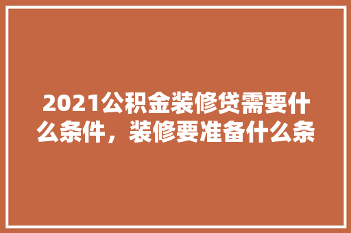 2021公积金装修贷需要什么条件，装修要准备什么条件才能入住。 2021公积金装修贷需要什么条件，装修要准备什么条件才能入住。 二手房