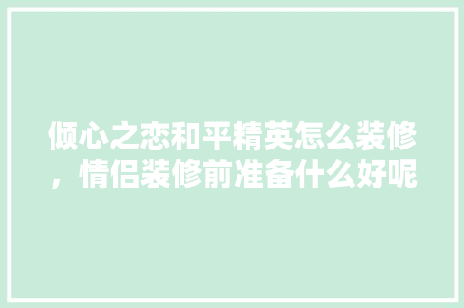 倾心之恋和平精英怎么装修，情侣装修前准备什么好呢。 倾心之恋和平精英怎么装修，情侣装修前准备什么好呢。 家居设计