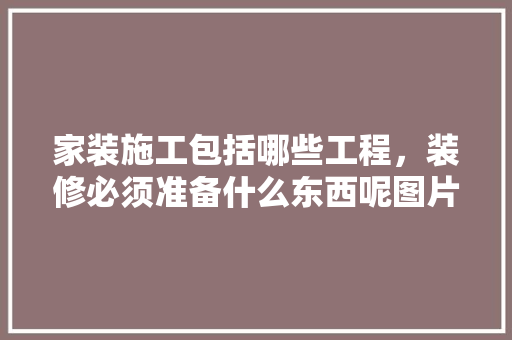 家装施工包括哪些工程，装修必须准备什么东西呢图片。 家装施工包括哪些工程，装修必须准备什么东西呢图片。 装修知识