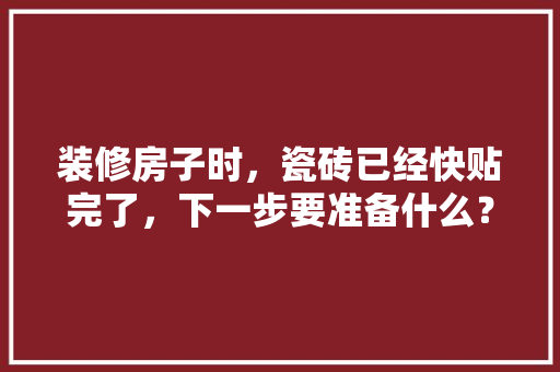 装修房子时，瓷砖已经快贴完了，下一步要准备什么？注意哪些，装修第一步需要准备什么东西。 装修房子时，瓷砖已经快贴完了，下一步要准备什么？注意哪些，装修第一步需要准备什么东西。 家居装饰