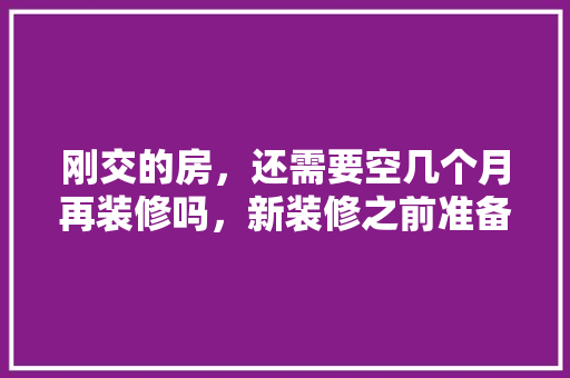 刚交的房，还需要空几个月再装修吗，新装修之前准备什么工作呢。 刚交的房，还需要空几个月再装修吗，新装修之前准备什么工作呢。 家居装饰