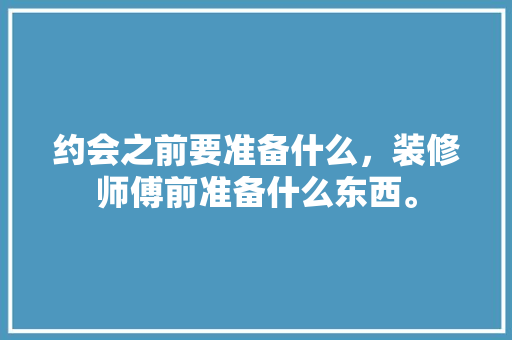 约会之前要准备什么，装修师傅前准备什么东西。 约会之前要准备什么，装修师傅前准备什么东西。 装修知识