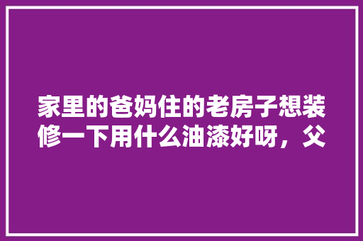 家里的爸妈住的老房子想装修一下用什么油漆好呀，父母装修要准备什么东西呢。 家里的爸妈住的老房子想装修一下用什么油漆好呀，父母装修要准备什么东西呢。 二手房
