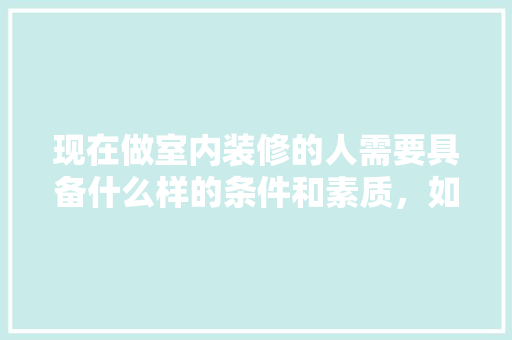 现在做室内装修的人需要具备什么样的条件和素质，如何才可以做好，装修的人要准备什么东西。 现在做室内装修的人需要具备什么样的条件和素质，如何才可以做好，装修的人要准备什么东西。 家居装饰