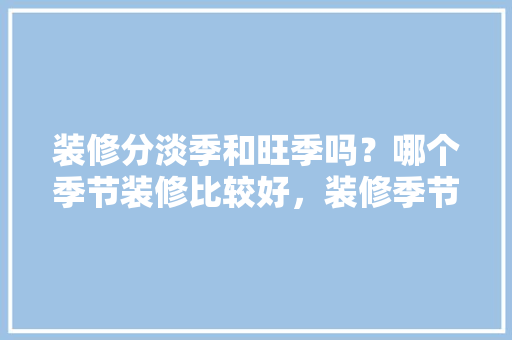 装修分淡季和旺季吗？哪个季节装修比较好，装修季节需要准备什么东西。 装修分淡季和旺季吗？哪个季节装修比较好，装修季节需要准备什么东西。 买房须知