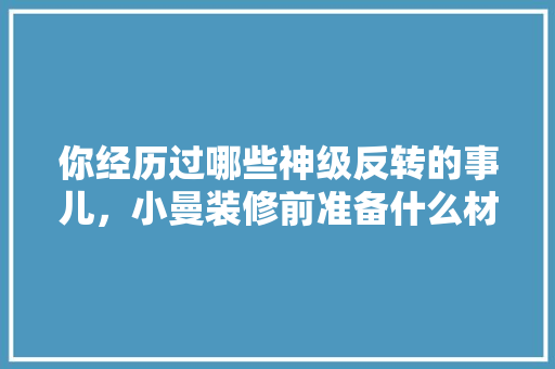你经历过哪些神级反转的事儿，小曼装修前准备什么材料好。 你经历过哪些神级反转的事儿，小曼装修前准备什么材料好。 装修知识