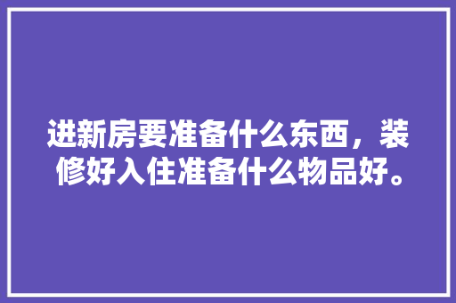 进新房要准备什么东西，装修好入住准备什么物品好。 进新房要准备什么东西，装修好入住准备什么物品好。 家居装饰