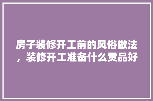 房子装修开工前的风俗做法，装修开工准备什么贡品好。 房子装修开工前的风俗做法，装修开工准备什么贡品好。 家居装饰