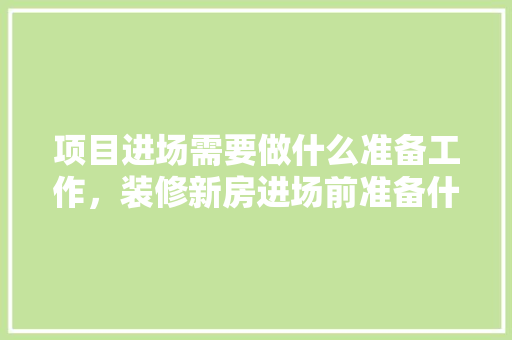 项目进场需要做什么准备工作，装修新房进场前准备什么东西。 项目进场需要做什么准备工作，装修新房进场前准备什么东西。 家居装饰