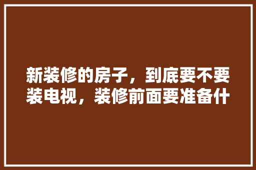 新装修的房子，到底要不要装电视，装修前面要准备什么东西呢。 新装修的房子，到底要不要装电视，装修前面要准备什么东西呢。 二手房