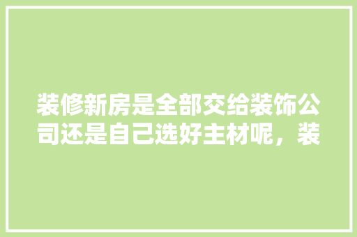 装修新房是全部交给装饰公司还是自己选好主材呢，装修完毕要准备什么材料呢。 装修新房是全部交给装饰公司还是自己选好主材呢，装修完毕要准备什么材料呢。 买房须知