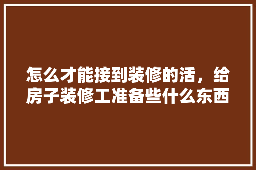 怎么才能接到装修的活，给房子装修工准备些什么东西。 怎么才能接到装修的活，给房子装修工准备些什么东西。 家居装饰