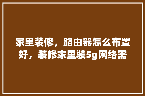 家里装修，路由器怎么布置好，装修家里装5g网络需要准备什么东西。 家里装修，路由器怎么布置好，装修家里装5g网络需要准备什么东西。 家居装饰