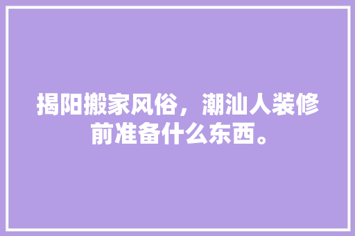 揭阳搬家风俗，潮汕人装修前准备什么东西。 揭阳搬家风俗，潮汕人装修前准备什么东西。 家居装饰