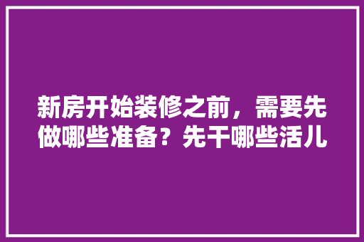 新房开始装修之前，需要先做哪些准备？先干哪些活儿，动工装修要做什么准备工作。 新房开始装修之前，需要先做哪些准备？先干哪些活儿，动工装修要做什么准备工作。 二手房