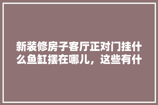 新装修房子客厅正对门挂什么鱼缸摆在哪儿，这些有什么讲究吗，装修看风水准备什么工具好。 新装修房子客厅正对门挂什么鱼缸摆在哪儿，这些有什么讲究吗，装修看风水准备什么工具好。 家居装饰
