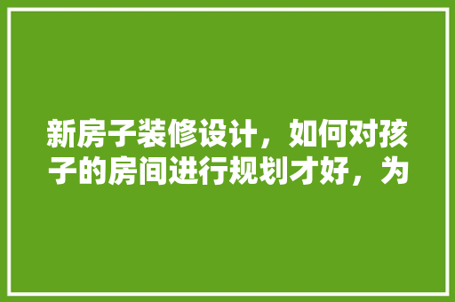 新房子装修设计，如何对孩子的房间进行规划才好，为儿子准备新房装修什么意思。 新房子装修设计，如何对孩子的房间进行规划才好，为儿子准备新房装修什么意思。 家居设计