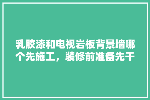 乳胶漆和电视岩板背景墙哪个先施工，装修前准备先干什么呢。 乳胶漆和电视岩板背景墙哪个先施工，装修前准备先干什么呢。 家居装饰
