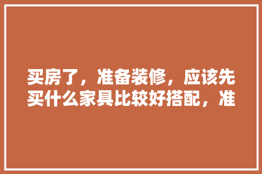 买房了，准备装修，应该先买什么家具比较好搭配，准备装修要买些什么东西呢。 买房了，准备装修，应该先买什么家具比较好搭配，准备装修要买些什么东西呢。 二手房