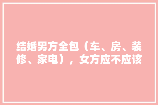 结婚男方全包（车、房、装修、家电），女方应不应该带嫁妆，全包装修我要做什么准备工作。 结婚男方全包（车、房、装修、家电），女方应不应该带嫁妆，全包装修我要做什么准备工作。 二手房