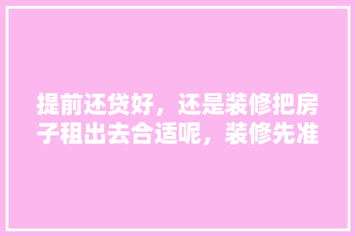 提前还贷好，还是装修把房子租出去合适呢，装修先准备什么工作好呢。 提前还贷好，还是装修把房子租出去合适呢，装修先准备什么工作好呢。 家居装饰