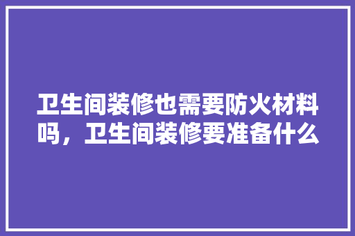 卫生间装修也需要防火材料吗，卫生间装修要准备什么东西。 卫生间装修也需要防火材料吗，卫生间装修要准备什么东西。 家居设计