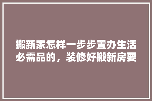 搬新家怎样一步步置办生活必需品的，装修好搬新房要准备什么东西。 搬新家怎样一步步置办生活必需品的，装修好搬新房要准备什么东西。 二手房