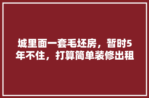 城里面一套毛坯房，暂时5年不住，打算简单装修出租，水电硬装装好点，还是随便装装，自己装修先准备什么东西。 城里面一套毛坯房，暂时5年不住，打算简单装修出租，水电硬装装好点，还是随便装装，自己装修先准备什么东西。 家居设计