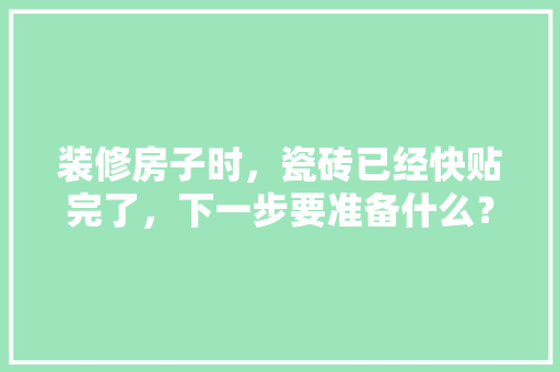 装修房子时，瓷砖已经快贴完了，下一步要准备什么？注意哪些，装修结束后需要准备什么东西。 装修房子时，瓷砖已经快贴完了，下一步要准备什么？注意哪些，装修结束后需要准备什么东西。 二手房