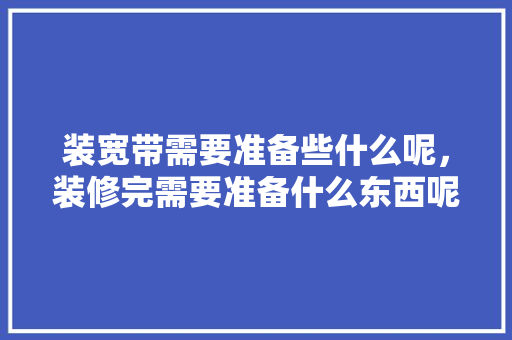 装宽带需要准备些什么呢，装修完需要准备什么东西呢。 装宽带需要准备些什么呢，装修完需要准备什么东西呢。 家居装饰