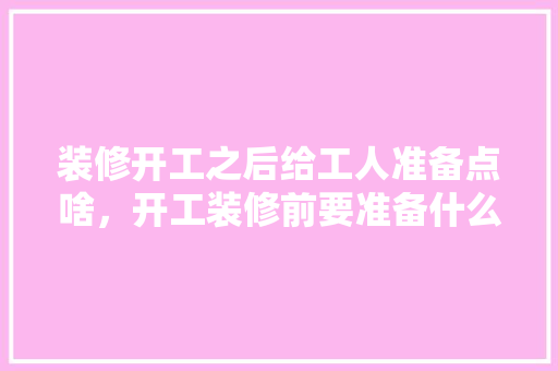 装修开工之后给工人准备点啥，开工装修前要准备什么东西。 装修开工之后给工人准备点啥，开工装修前要准备什么东西。 买房须知