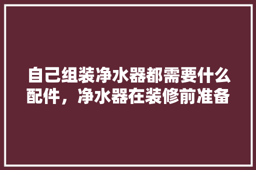 自己组装净水器都需要什么配件，净水器在装修前准备什么东西。 自己组装净水器都需要什么配件，净水器在装修前准备什么东西。 装修知识