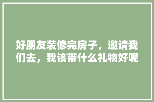 好朋友装修完房子，邀请我们去，我该带什么礼物好呢，装修之后准备什么东西好。 好朋友装修完房子，邀请我们去，我该带什么礼物好呢，装修之后准备什么东西好。 买房须知