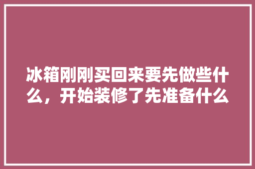 冰箱刚刚买回来要先做些什么，开始装修了先准备什么呢英文。 冰箱刚刚买回来要先做些什么，开始装修了先准备什么呢英文。 买房须知