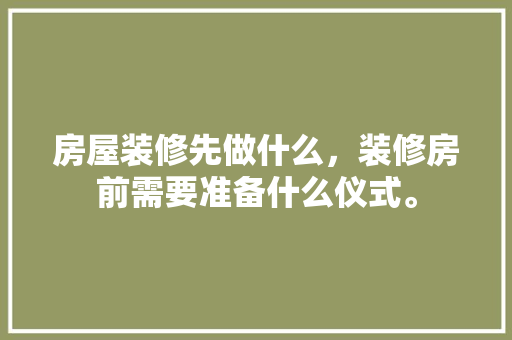 房屋装修先做什么，装修房前需要准备什么仪式。 房屋装修先做什么，装修房前需要准备什么仪式。 家居装饰
