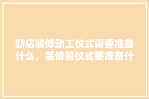 新店装修动工仪式需要准备什么，装修前仪式要准备什么吗。 新店装修动工仪式需要准备什么，装修前仪式要准备什么吗。 二手房