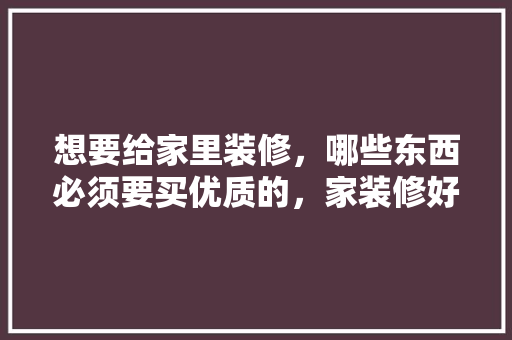 想要给家里装修，哪些东西必须要买优质的，家装修好准备什么材料。 想要给家里装修，哪些东西必须要买优质的，家装修好准备什么材料。 装修知识