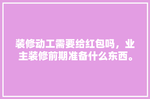 装修动工需要给红包吗，业主装修前期准备什么东西。 装修动工需要给红包吗，业主装修前期准备什么东西。 家居设计
