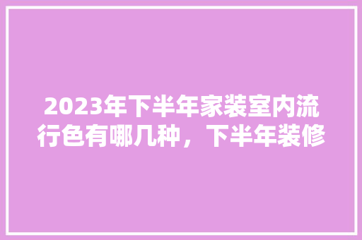 2023年下半年家装室内流行色有哪几种，下半年装修需要准备什么材料。 2023年下半年家装室内流行色有哪几种，下半年装修需要准备什么材料。 二手房