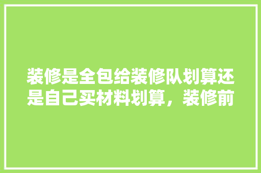装修是全包给装修队划算还是自己买材料划算，装修前期准备辅材有什么要求。 装修是全包给装修队划算还是自己买材料划算，装修前期准备辅材有什么要求。 家居设计