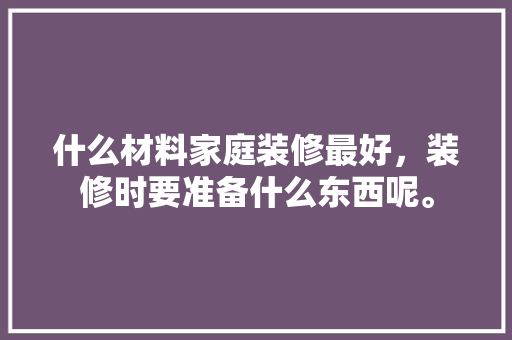 什么材料家庭装修最好，装修时要准备什么东西呢。 什么材料家庭装修最好，装修时要准备什么东西呢。 二手房