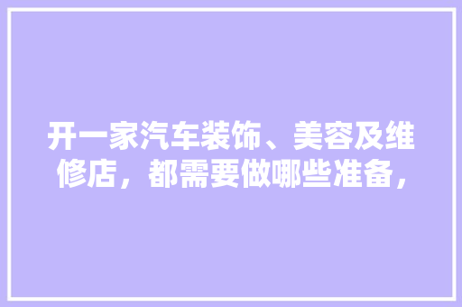 开一家汽车装饰、美容及维修店，都需要做哪些准备，开店装修先做什么准备好呢。 开一家汽车装饰、美容及维修店，都需要做哪些准备，开店装修先做什么准备好呢。 二手房