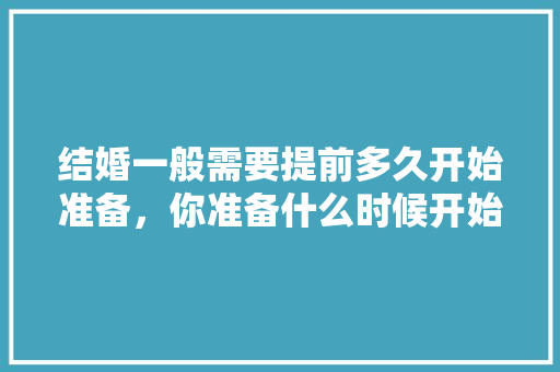 结婚一般需要提前多久开始准备，你准备什么时候开始装修的英文。 结婚一般需要提前多久开始准备，你准备什么时候开始装修的英文。 家居设计