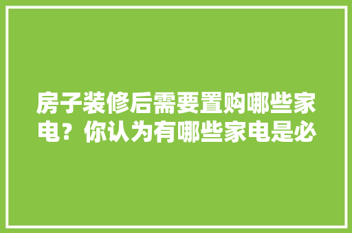 房子装修后需要置购哪些家电？你认为有哪些家电是必须买的？ 	 	 	 	 	 	 	 	 	，新房装修好要准备什么东西。 房子装修后需要置购哪些家电？你认为有哪些家电是必须买的？ 	 	 	 	 	 	 	 	 	，新房装修好要准备什么东西。 家居装饰